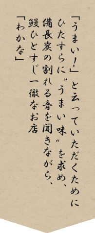 「うまい！」と云っていただくためにひたすらに“うまい味”を求め、備長炭の割れる音を聞きながら、鰻ひとすじ一徹なお店「わかな」